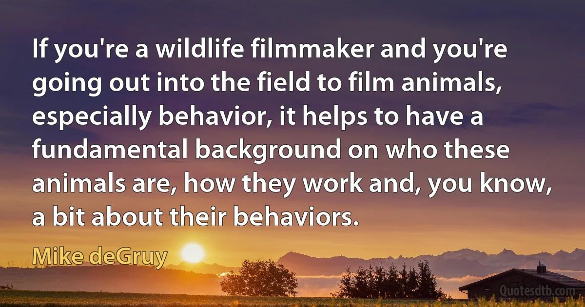 If you're a wildlife filmmaker and you're going out into the field to film animals, especially behavior, it helps to have a fundamental background on who these animals are, how they work and, you know, a bit about their behaviors. (Mike deGruy)