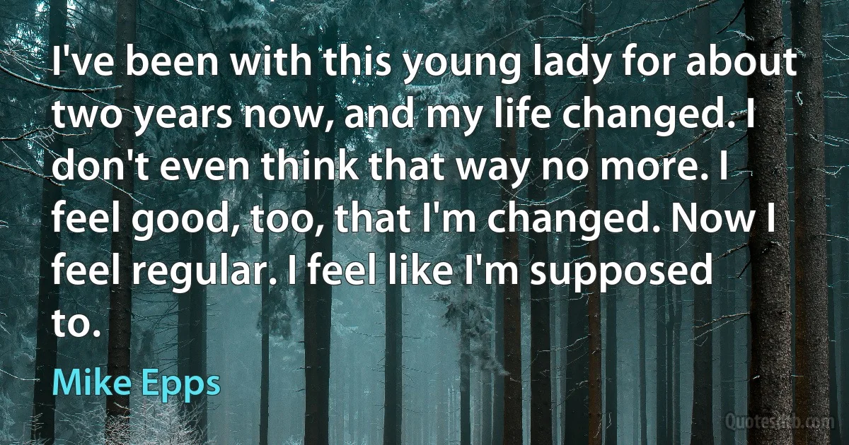 I've been with this young lady for about two years now, and my life changed. I don't even think that way no more. I feel good, too, that I'm changed. Now I feel regular. I feel like I'm supposed to. (Mike Epps)