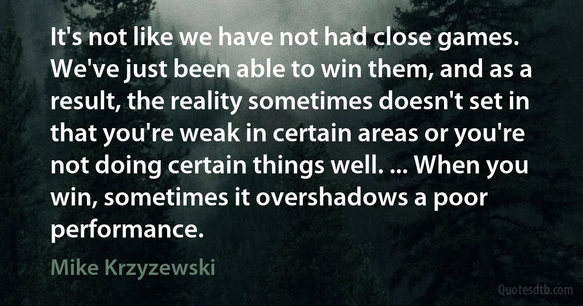 It's not like we have not had close games. We've just been able to win them, and as a result, the reality sometimes doesn't set in that you're weak in certain areas or you're not doing certain things well. ... When you win, sometimes it overshadows a poor performance. (Mike Krzyzewski)