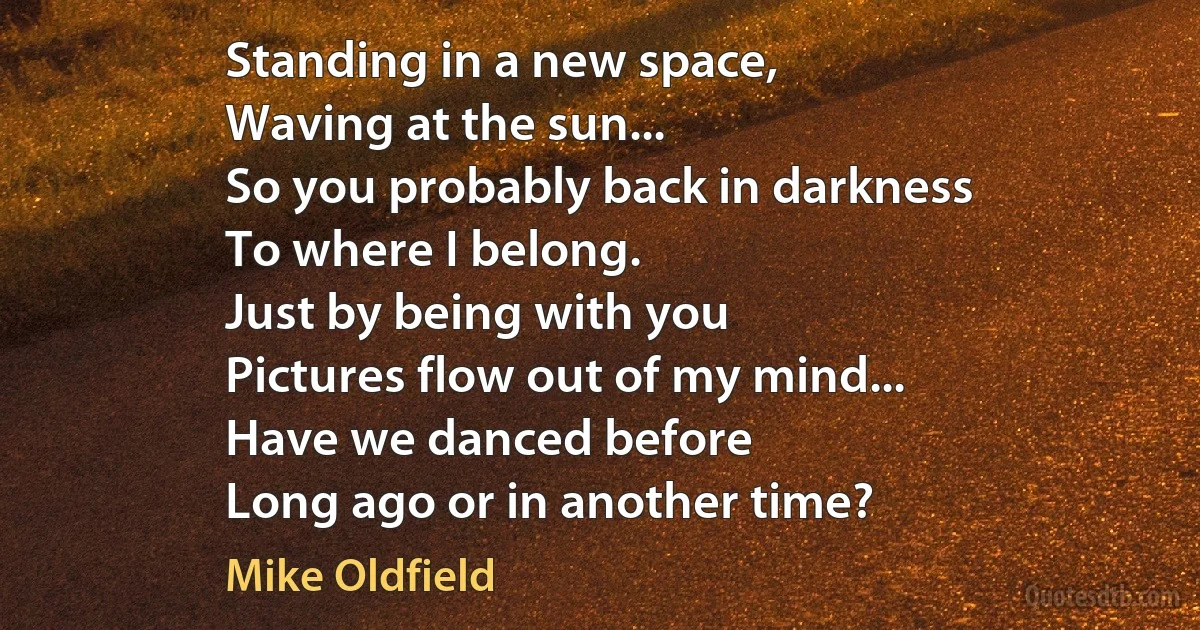 Standing in a new space,
Waving at the sun...
So you probably back in darkness
To where I belong.
Just by being with you
Pictures flow out of my mind...
Have we danced before
Long ago or in another time? (Mike Oldfield)