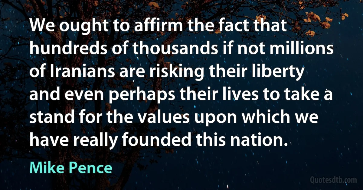 We ought to affirm the fact that hundreds of thousands if not millions of Iranians are risking their liberty and even perhaps their lives to take a stand for the values upon which we have really founded this nation. (Mike Pence)