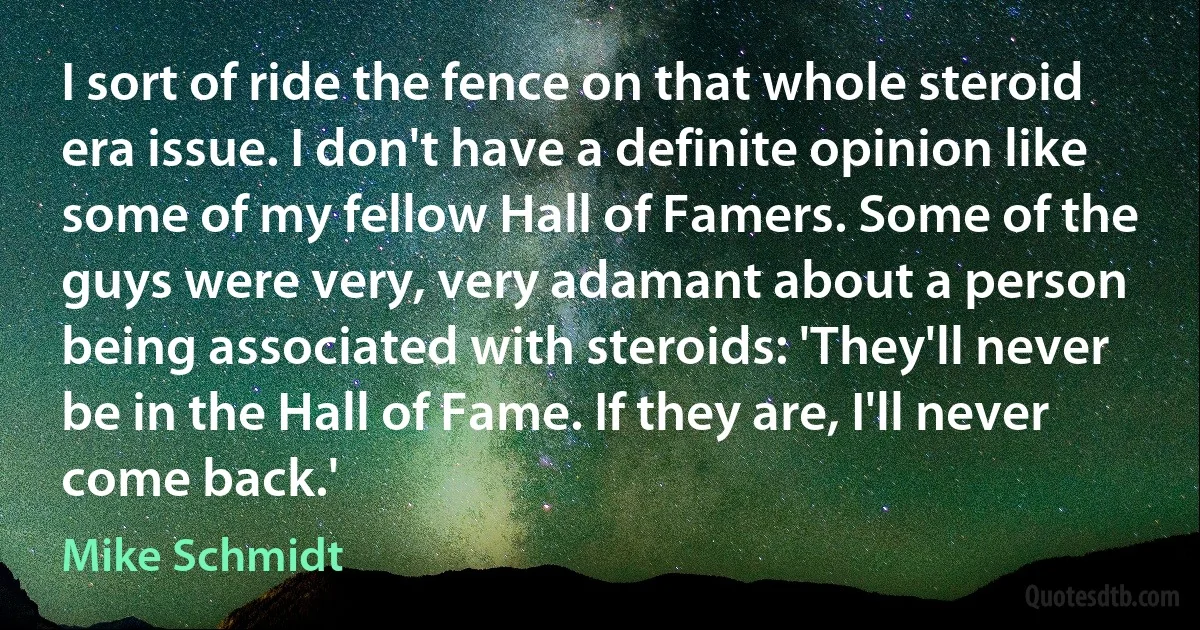 I sort of ride the fence on that whole steroid era issue. I don't have a definite opinion like some of my fellow Hall of Famers. Some of the guys were very, very adamant about a person being associated with steroids: 'They'll never be in the Hall of Fame. If they are, I'll never come back.' (Mike Schmidt)