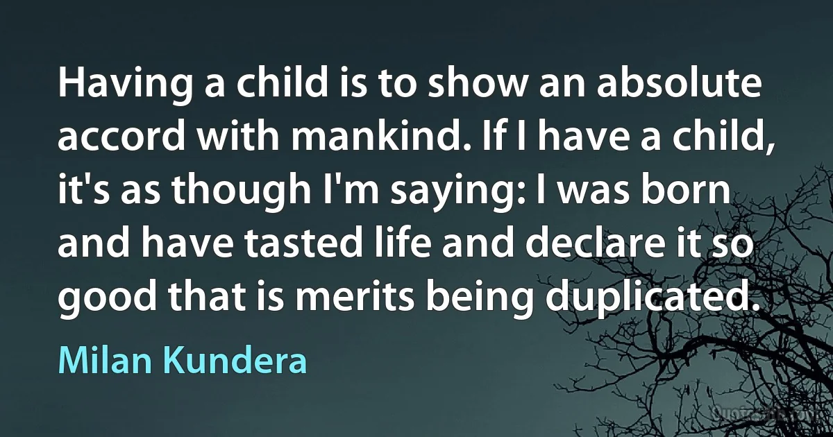 Having a child is to show an absolute accord with mankind. If I have a child, it's as though I'm saying: I was born and have tasted life and declare it so good that is merits being duplicated. (Milan Kundera)