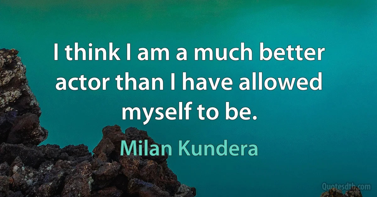 I think I am a much better actor than I have allowed myself to be. (Milan Kundera)