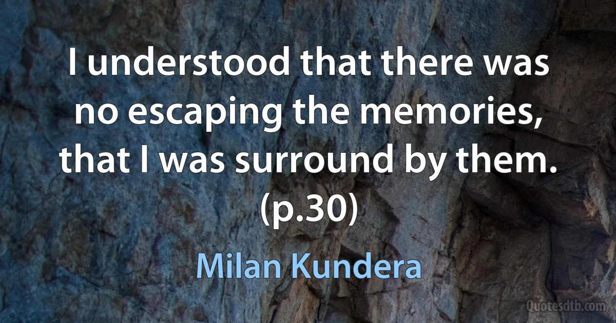 I understood that there was no escaping the memories, that I was surround by them. (p.30) (Milan Kundera)