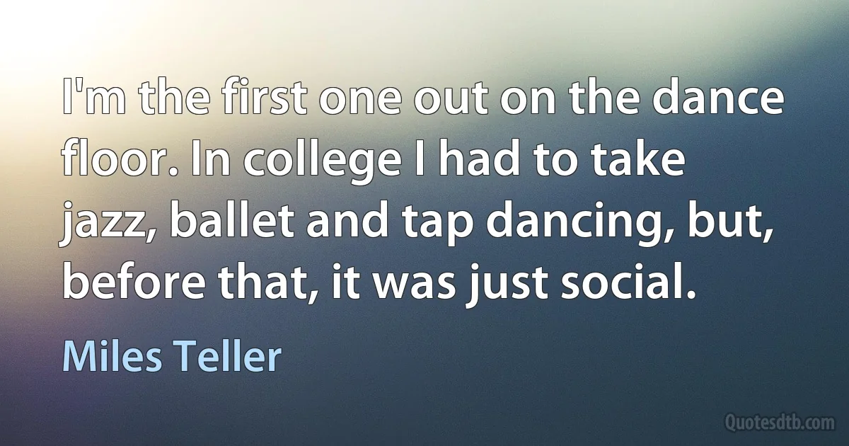 I'm the first one out on the dance floor. In college I had to take jazz, ballet and tap dancing, but, before that, it was just social. (Miles Teller)