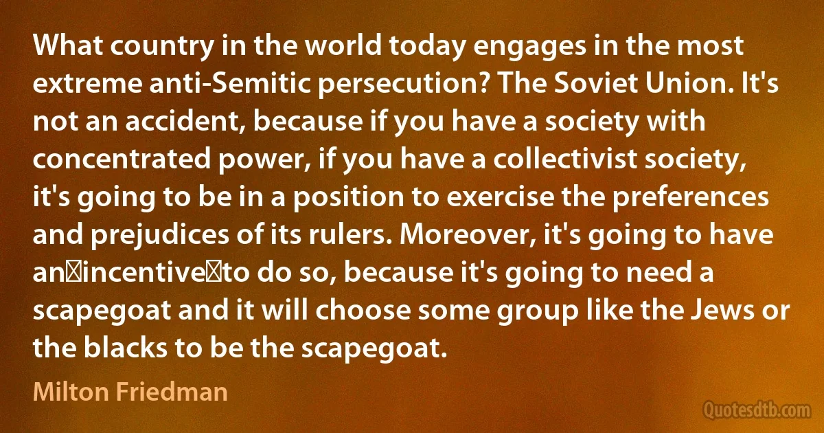 What country in the world today engages in the most extreme anti-Semitic persecution? The Soviet Union. It's not an accident, because if you have a society with concentrated power, if you have a collectivist society, it's going to be in a position to exercise the preferences and prejudices of its rulers. Moreover, it's going to have an incentive to do so, because it's going to need a scapegoat and it will choose some group like the Jews or the blacks to be the scapegoat. (Milton Friedman)