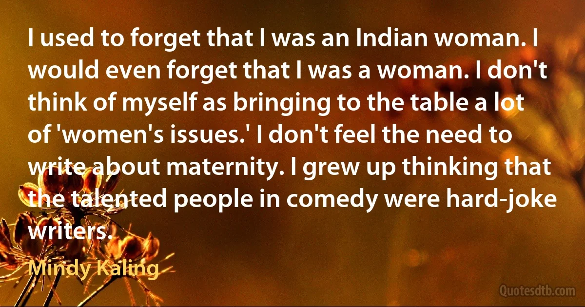 I used to forget that I was an Indian woman. I would even forget that I was a woman. I don't think of myself as bringing to the table a lot of 'women's issues.' I don't feel the need to write about maternity. I grew up thinking that the talented people in comedy were hard-joke writers. (Mindy Kaling)