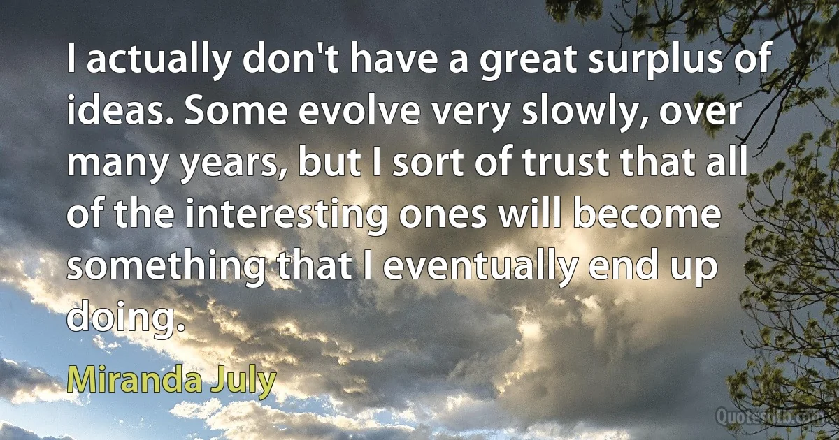 I actually don't have a great surplus of ideas. Some evolve very slowly, over many years, but I sort of trust that all of the interesting ones will become something that I eventually end up doing. (Miranda July)