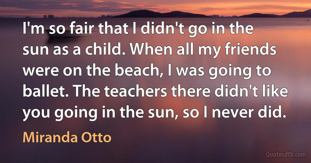 I'm so fair that I didn't go in the sun as a child. When all my friends were on the beach, I was going to ballet. The teachers there didn't like you going in the sun, so I never did. (Miranda Otto)