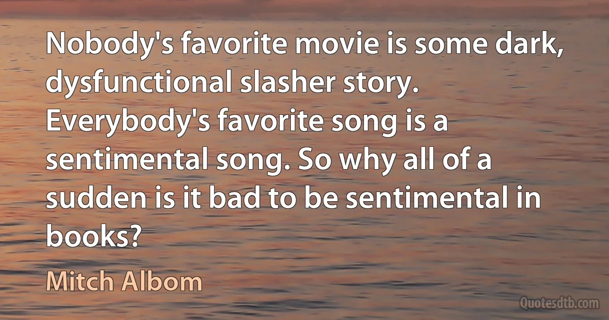 Nobody's favorite movie is some dark, dysfunctional slasher story. Everybody's favorite song is a sentimental song. So why all of a sudden is it bad to be sentimental in books? (Mitch Albom)