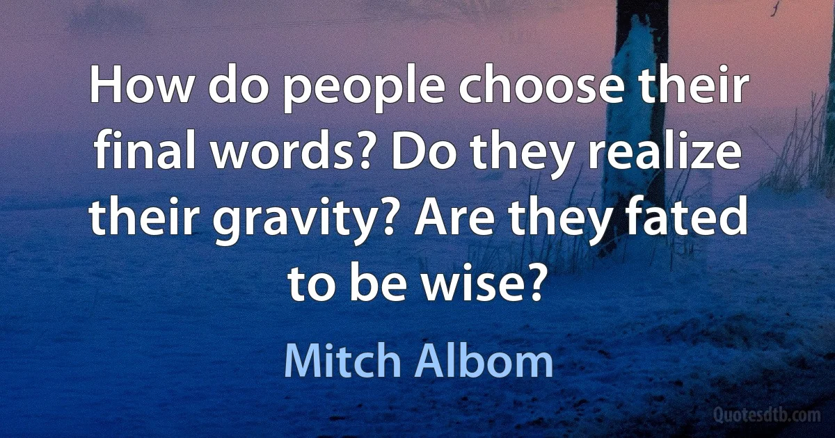 How do people choose their final words? Do they realize their gravity? Are they fated to be wise? (Mitch Albom)