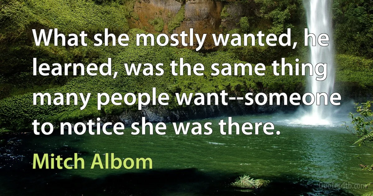 What she mostly wanted, he learned, was the same thing many people want--someone to notice she was there. (Mitch Albom)