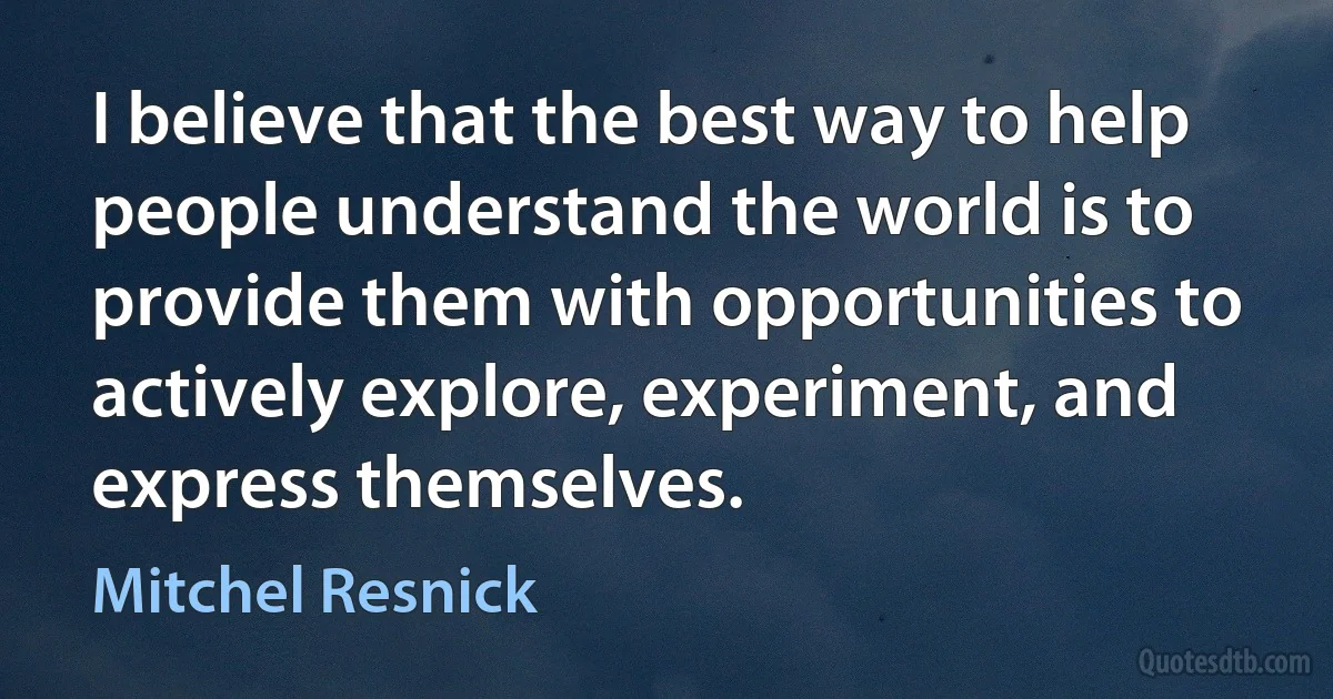 I believe that the best way to help people understand the world is to provide them with opportunities to actively explore, experiment, and express themselves. (Mitchel Resnick)