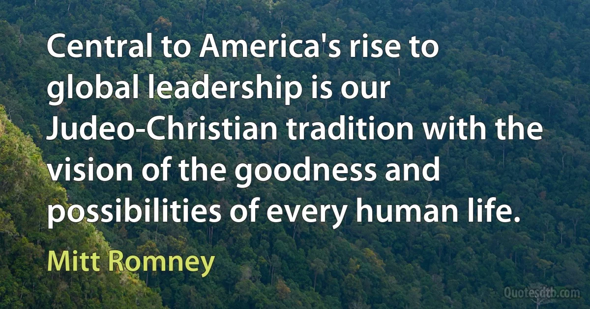 Central to America's rise to global leadership is our Judeo-Christian tradition with the vision of the goodness and possibilities of every human life. (Mitt Romney)