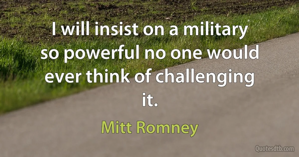 I will insist on a military so powerful no one would ever think of challenging it. (Mitt Romney)