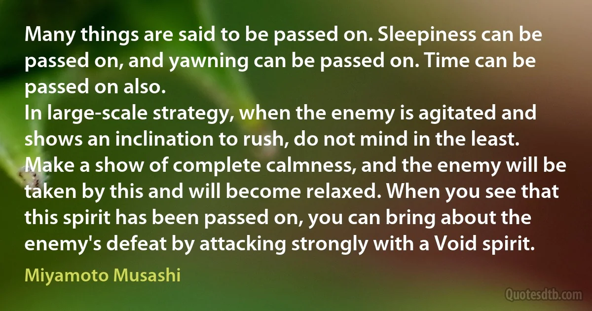 Many things are said to be passed on. Sleepiness can be passed on, and yawning can be passed on. Time can be passed on also.
In large-scale strategy, when the enemy is agitated and shows an inclination to rush, do not mind in the least. Make a show of complete calmness, and the enemy will be taken by this and will become relaxed. When you see that this spirit has been passed on, you can bring about the enemy's defeat by attacking strongly with a Void spirit. (Miyamoto Musashi)