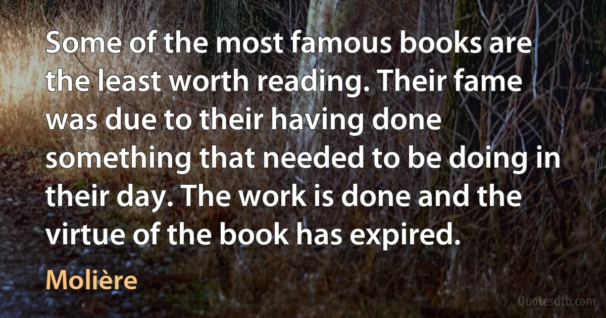 Some of the most famous books are the least worth reading. Their fame was due to their having done something that needed to be doing in their day. The work is done and the virtue of the book has expired. (Molière)