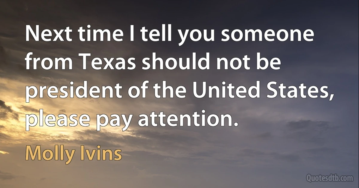 Next time I tell you someone from Texas should not be president of the United States, please pay attention. (Molly Ivins)