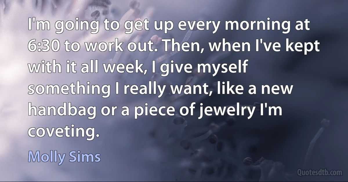 I'm going to get up every morning at 6:30 to work out. Then, when I've kept with it all week, I give myself something I really want, like a new handbag or a piece of jewelry I'm coveting. (Molly Sims)