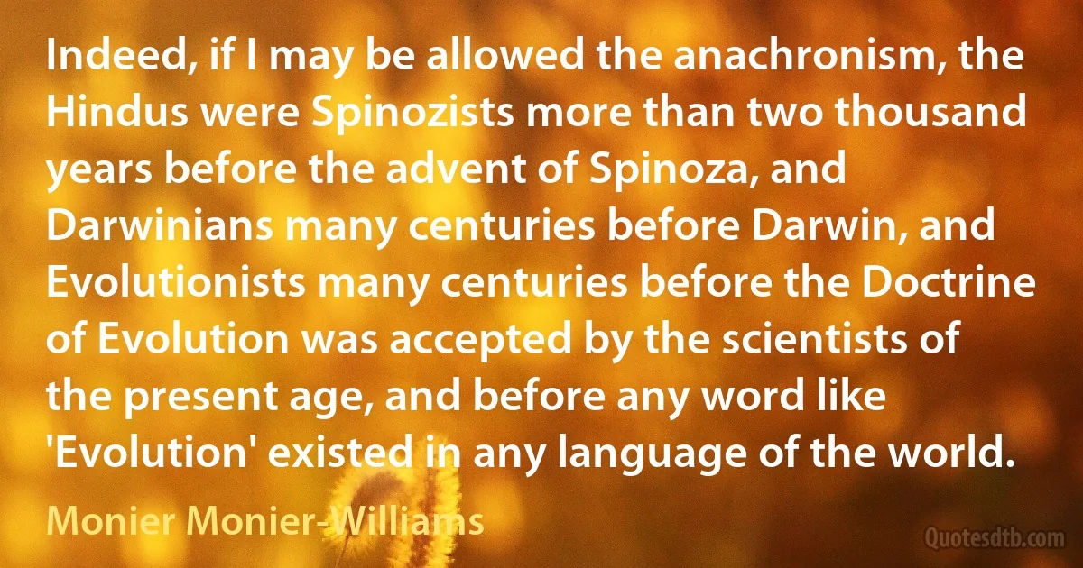 Indeed, if I may be allowed the anachronism, the Hindus were Spinozists more than two thousand years before the advent of Spinoza, and Darwinians many centuries before Darwin, and Evolutionists many centuries before the Doctrine of Evolution was accepted by the scientists of the present age, and before any word like 'Evolution' existed in any language of the world. (Monier Monier-Williams)