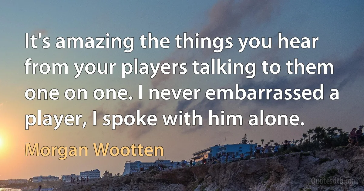 It's amazing the things you hear from your players talking to them one on one. I never embarrassed a player, I spoke with him alone. (Morgan Wootten)