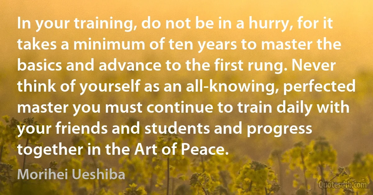 In your training, do not be in a hurry, for it takes a minimum of ten years to master the basics and advance to the first rung. Never think of yourself as an all-knowing, perfected master you must continue to train daily with your friends and students and progress together in the Art of Peace. (Morihei Ueshiba)