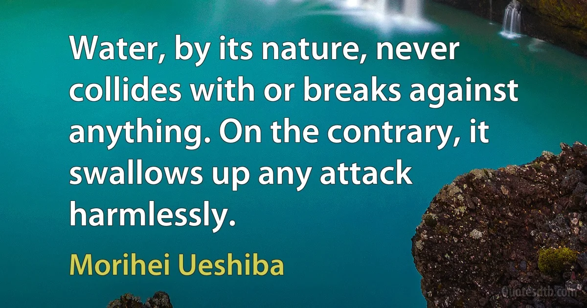 Water, by its nature, never collides with or breaks against anything. On the contrary, it swallows up any attack harmlessly. (Morihei Ueshiba)