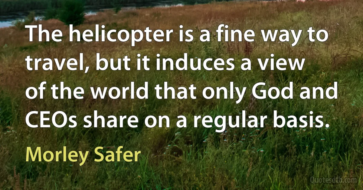 The helicopter is a fine way to travel, but it induces a view of the world that only God and CEOs share on a regular basis. (Morley Safer)