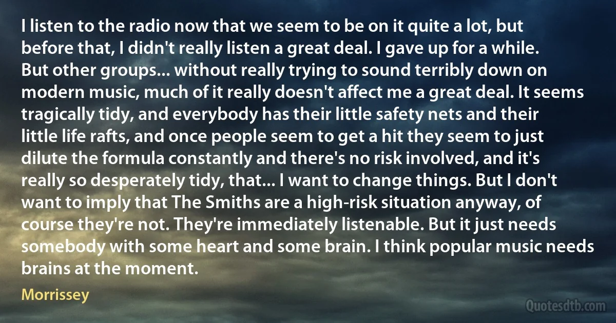 I listen to the radio now that we seem to be on it quite a lot, but before that, I didn't really listen a great deal. I gave up for a while. But other groups... without really trying to sound terribly down on modern music, much of it really doesn't affect me a great deal. It seems tragically tidy, and everybody has their little safety nets and their little life rafts, and once people seem to get a hit they seem to just dilute the formula constantly and there's no risk involved, and it's really so desperately tidy, that... I want to change things. But I don't want to imply that The Smiths are a high-risk situation anyway, of course they're not. They're immediately listenable. But it just needs somebody with some heart and some brain. I think popular music needs brains at the moment. (Morrissey)