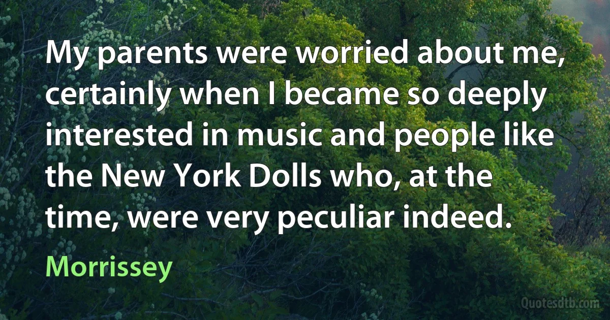 My parents were worried about me, certainly when I became so deeply interested in music and people like the New York Dolls who, at the time, were very peculiar indeed. (Morrissey)