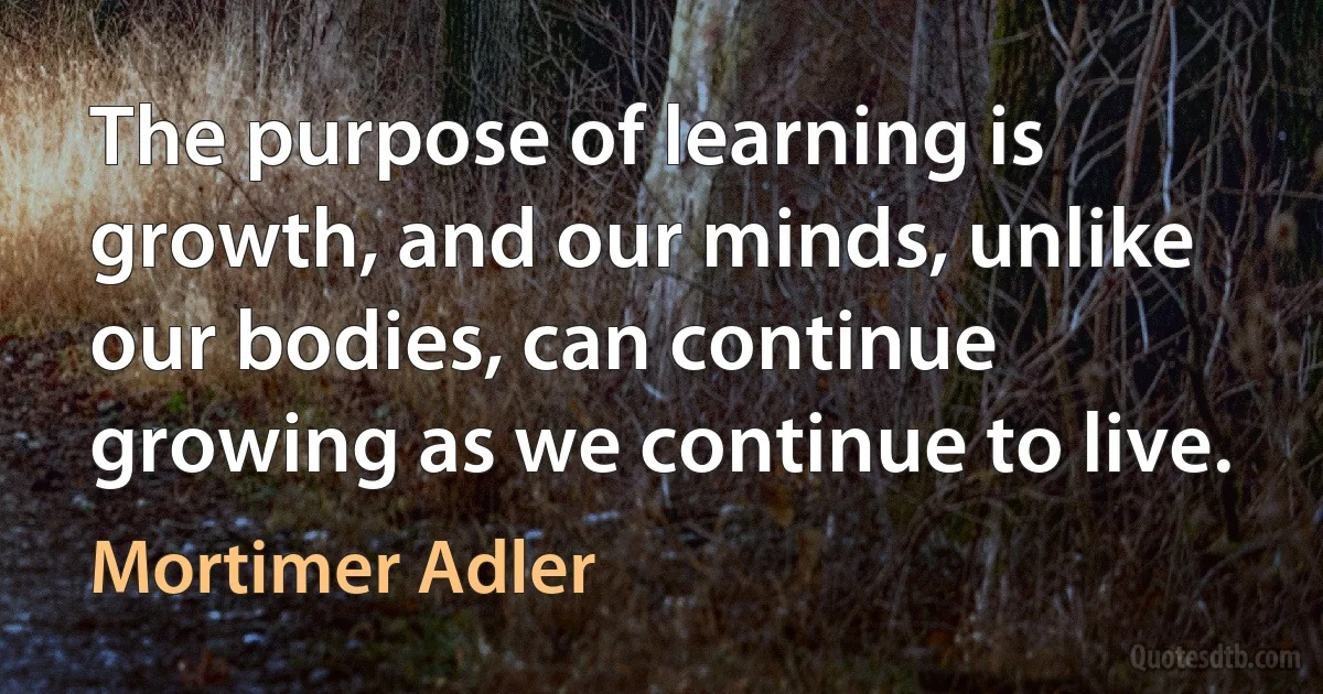 The purpose of learning is growth, and our minds, unlike our bodies, can continue growing as we continue to live. (Mortimer Adler)