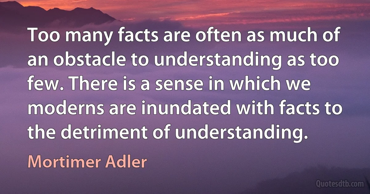 Too many facts are often as much of an obstacle to understanding as too few. There is a sense in which we moderns are inundated with facts to the detriment of understanding. (Mortimer Adler)