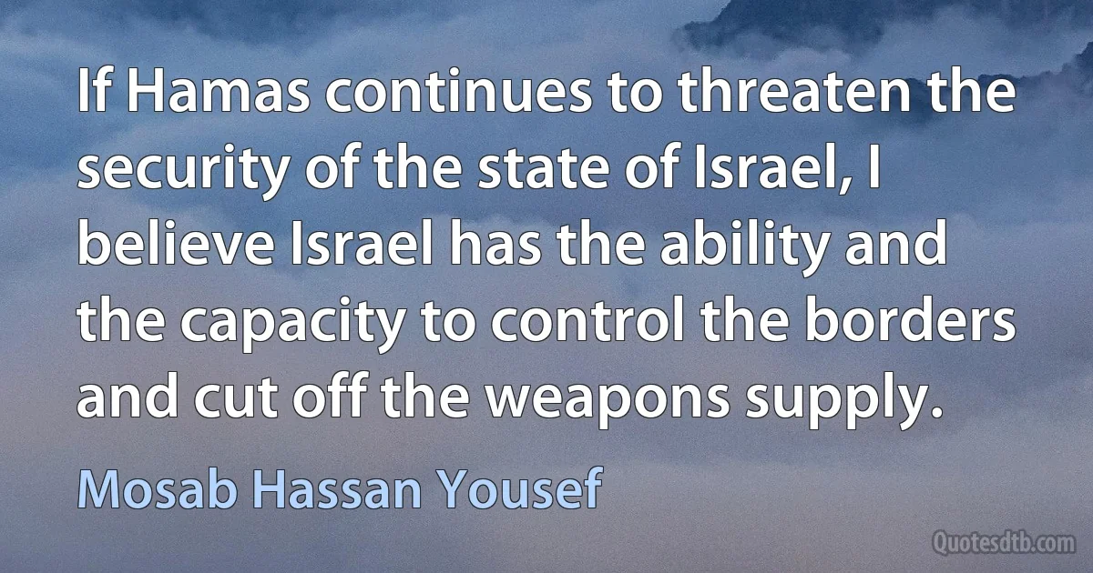 If Hamas continues to threaten the security of the state of Israel, I believe Israel has the ability and the capacity to control the borders and cut off the weapons supply. (Mosab Hassan Yousef)