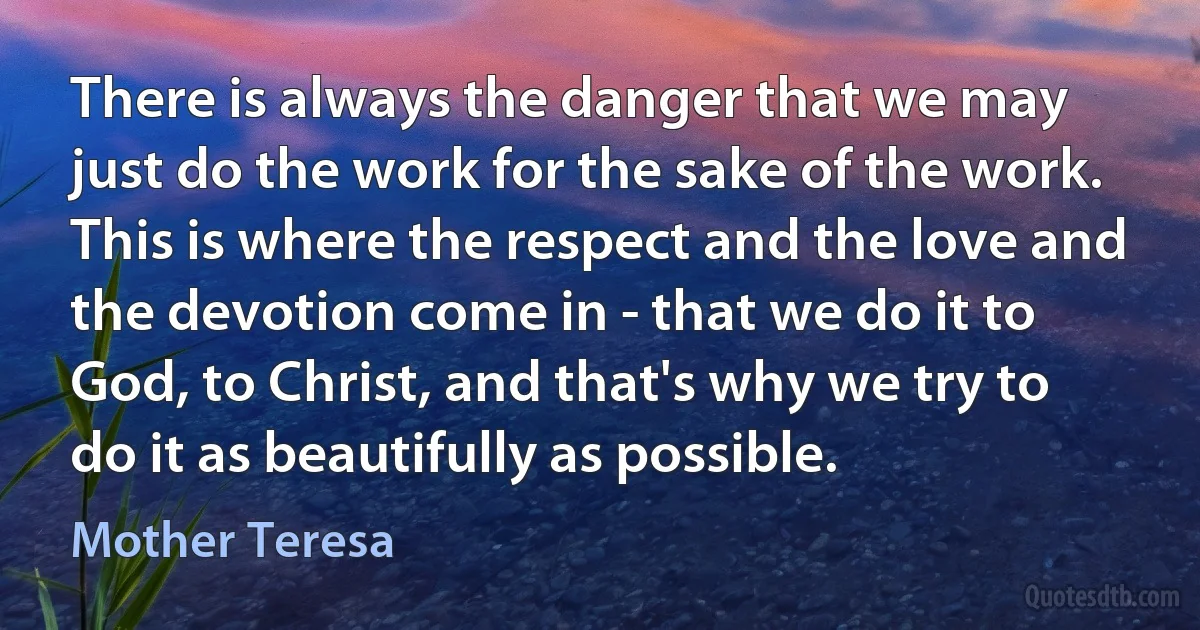 There is always the danger that we may just do the work for the sake of the work. This is where the respect and the love and the devotion come in - that we do it to God, to Christ, and that's why we try to do it as beautifully as possible. (Mother Teresa)