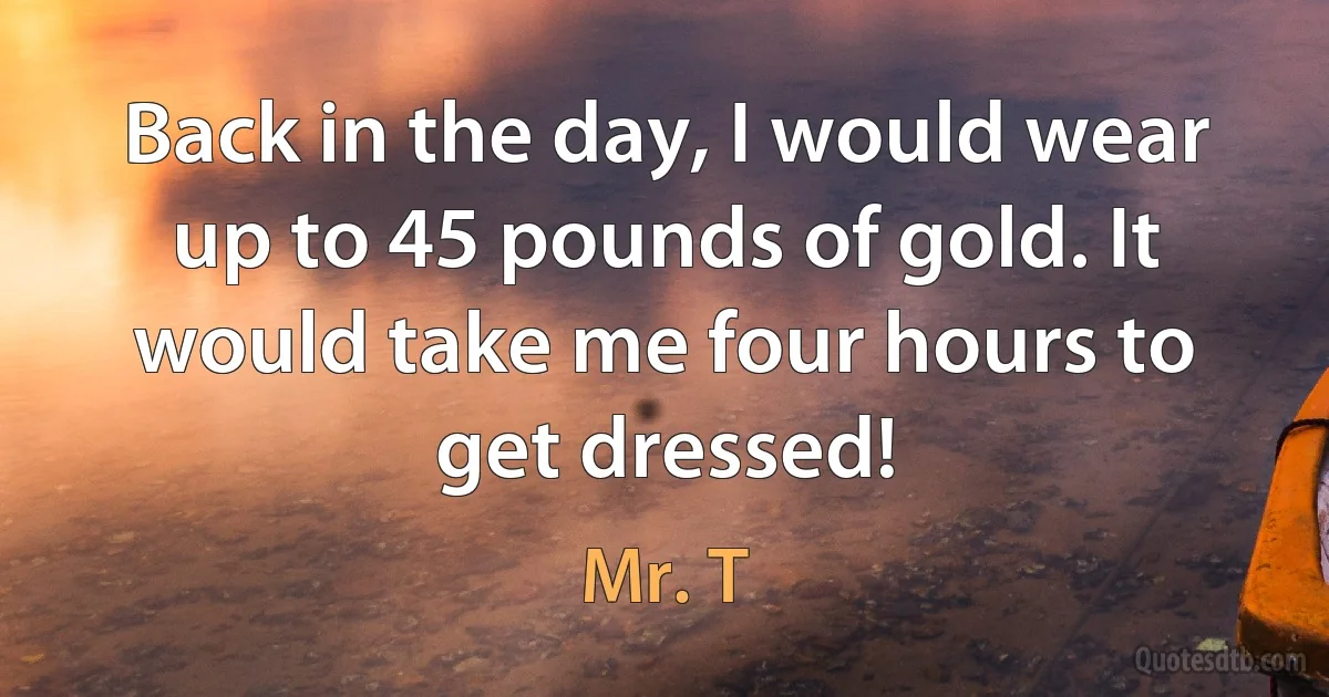 Back in the day, I would wear up to 45 pounds of gold. It would take me four hours to get dressed! (Mr. T)