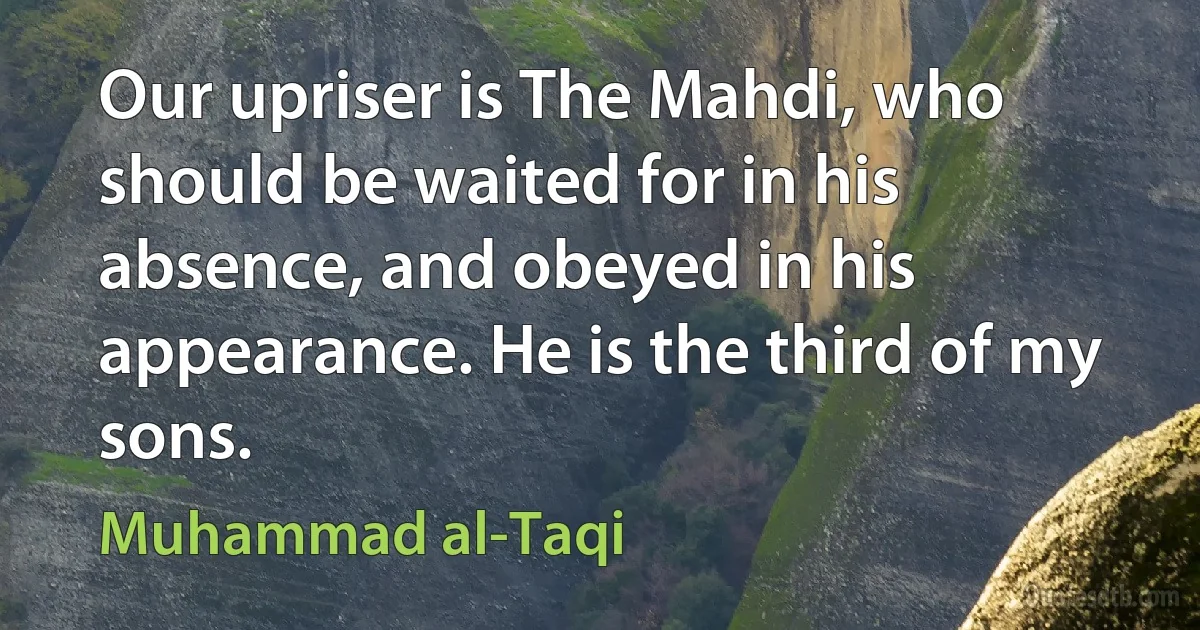 Our upriser is The Mahdi, who should be waited for in his absence, and obeyed in his appearance. He is the third of my sons. (Muhammad al-Taqi)