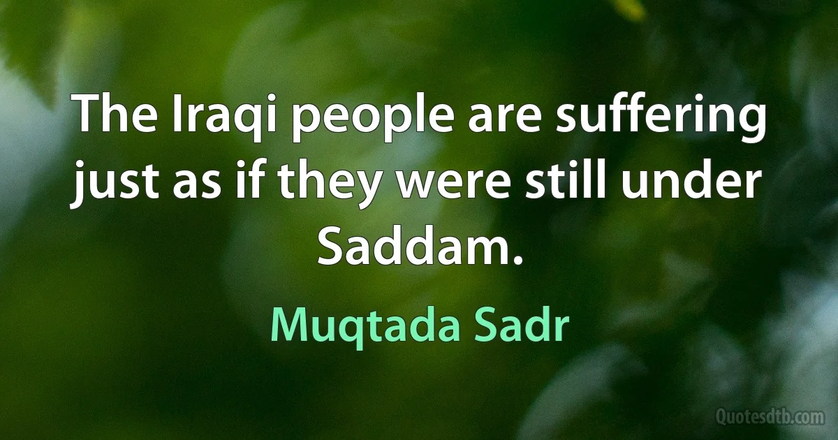 The Iraqi people are suffering just as if they were still under Saddam. (Muqtada Sadr)