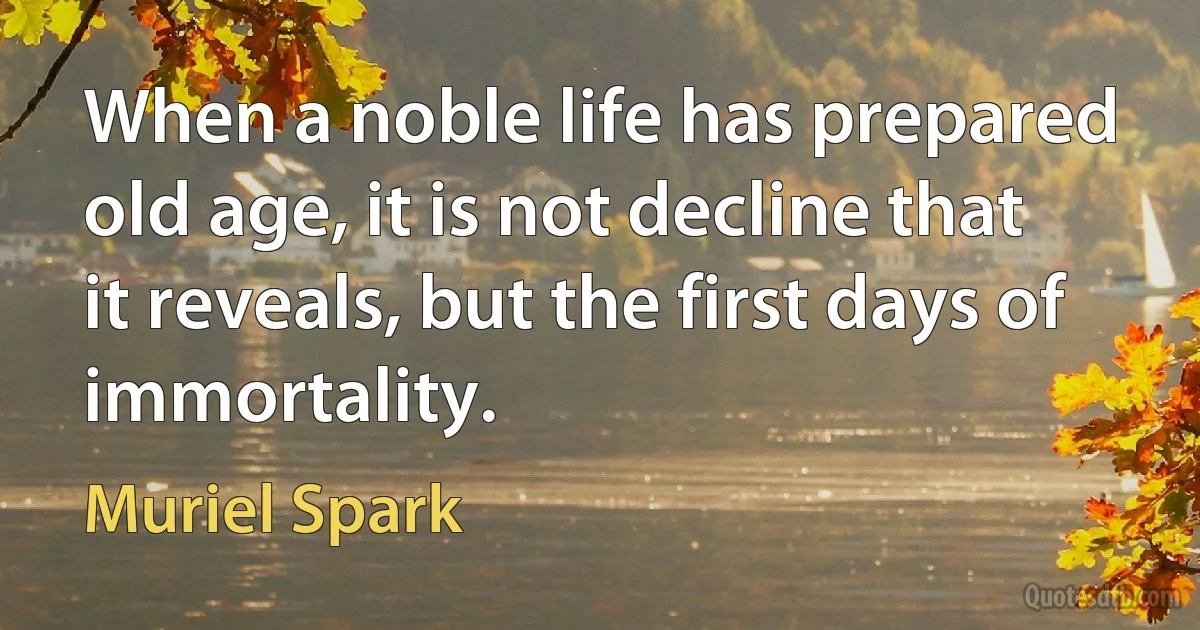 When a noble life has prepared old age, it is not decline that it reveals, but the first days of immortality. (Muriel Spark)