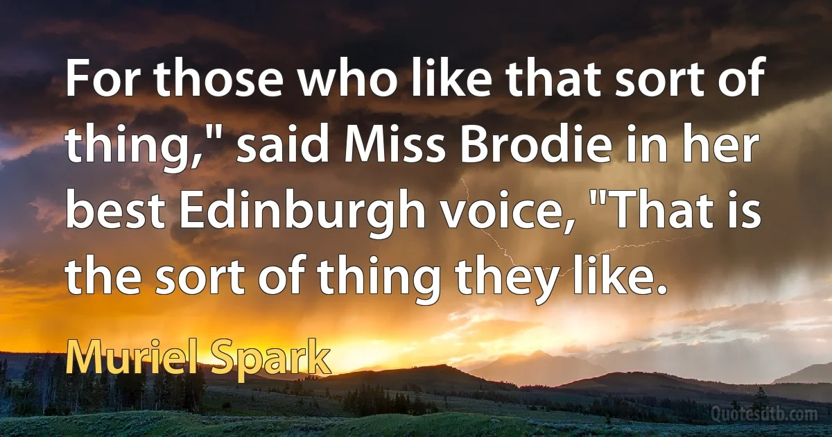 For those who like that sort of thing," said Miss Brodie in her best Edinburgh voice, "That is the sort of thing they like. (Muriel Spark)