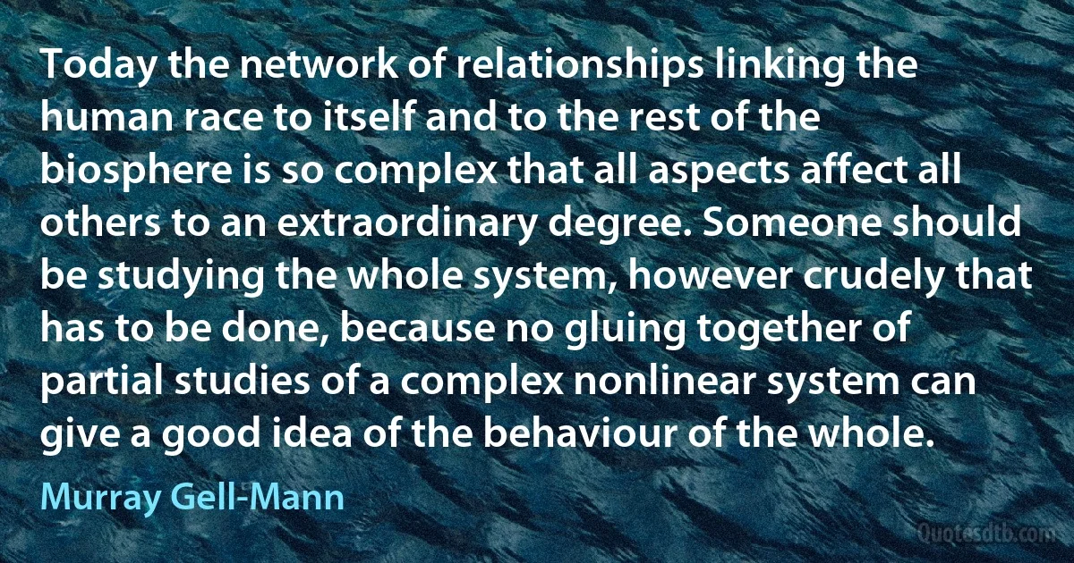 Today the network of relationships linking the human race to itself and to the rest of the biosphere is so complex that all aspects affect all others to an extraordinary degree. Someone should be studying the whole system, however crudely that has to be done, because no gluing together of partial studies of a complex nonlinear system can give a good idea of the behaviour of the whole. (Murray Gell-Mann)