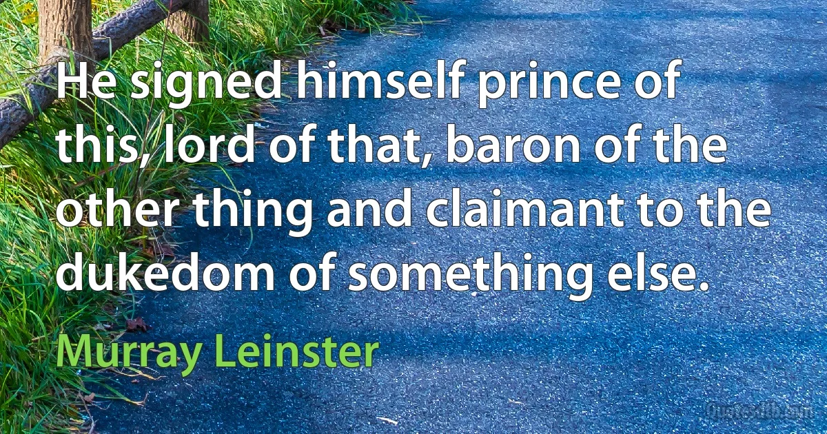 He signed himself prince of this, lord of that, baron of the other thing and claimant to the dukedom of something else. (Murray Leinster)