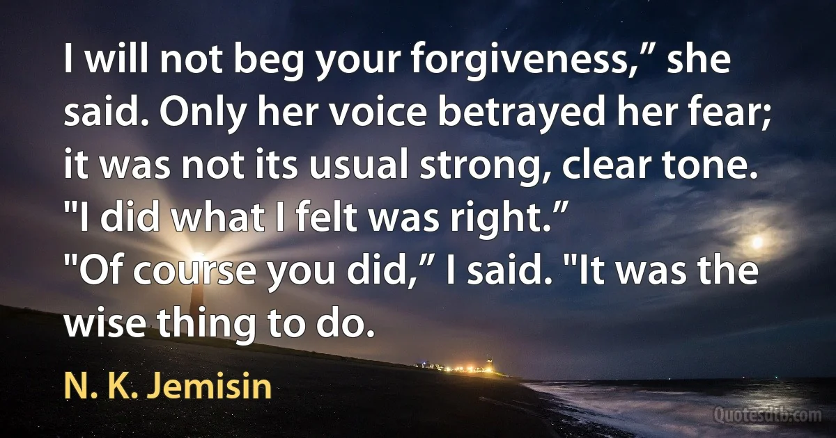 I will not beg your forgiveness,” she said. Only her voice betrayed her fear; it was not its usual strong, clear tone. "I did what I felt was right.”
"Of course you did,” I said. "It was the wise thing to do. (N. K. Jemisin)