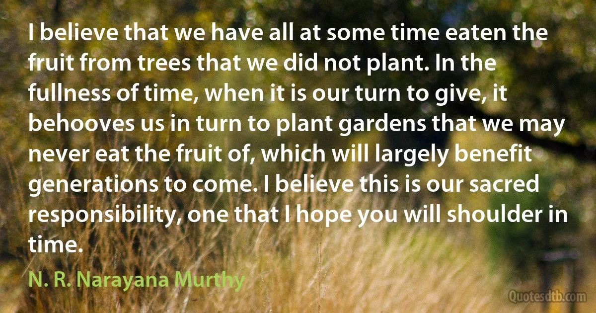 I believe that we have all at some time eaten the fruit from trees that we did not plant. In the fullness of time, when it is our turn to give, it behooves us in turn to plant gardens that we may never eat the fruit of, which will largely benefit generations to come. I believe this is our sacred responsibility, one that I hope you will shoulder in time. (N. R. Narayana Murthy)