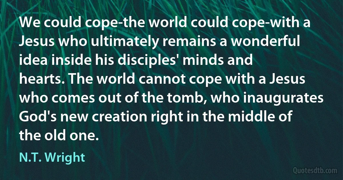 We could cope-the world could cope-with a Jesus who ultimately remains a wonderful idea inside his disciples' minds and hearts. The world cannot cope with a Jesus who comes out of the tomb, who inaugurates God's new creation right in the middle of the old one. (N.T. Wright)