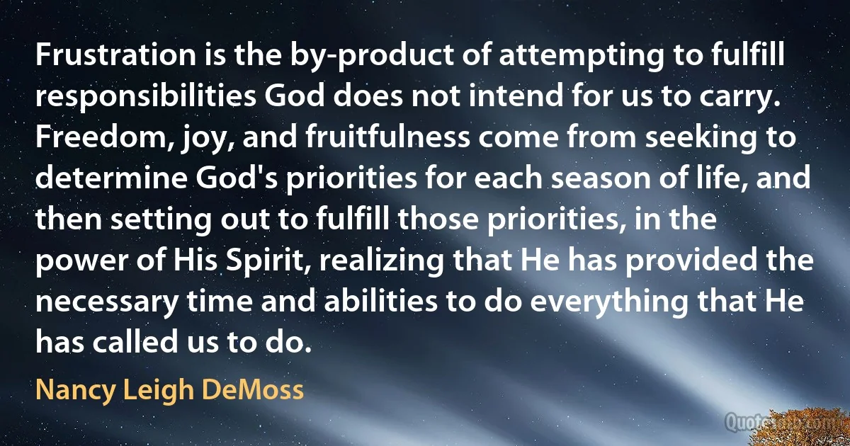 Frustration is the by-product of attempting to fulfill responsibilities God does not intend for us to carry. Freedom, joy, and fruitfulness come from seeking to determine God's priorities for each season of life, and then setting out to fulfill those priorities, in the power of His Spirit, realizing that He has provided the necessary time and abilities to do everything that He has called us to do. (Nancy Leigh DeMoss)