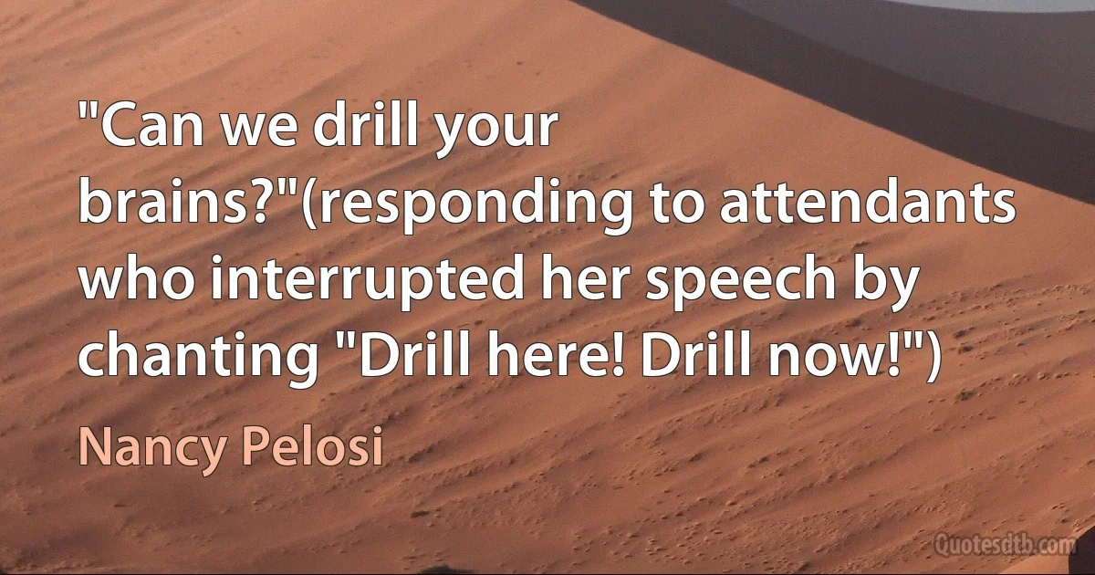 "Can we drill your brains?"(responding to attendants who interrupted her speech by chanting "Drill here! Drill now!") (Nancy Pelosi)