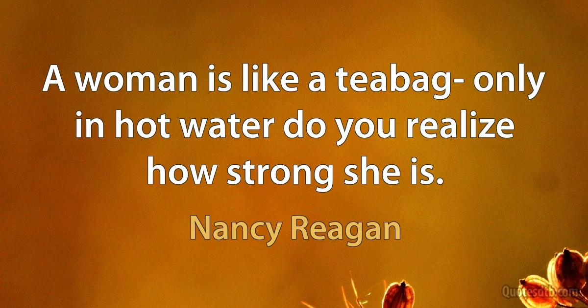 A woman is like a teabag- only in hot water do you realize how strong she is. (Nancy Reagan)