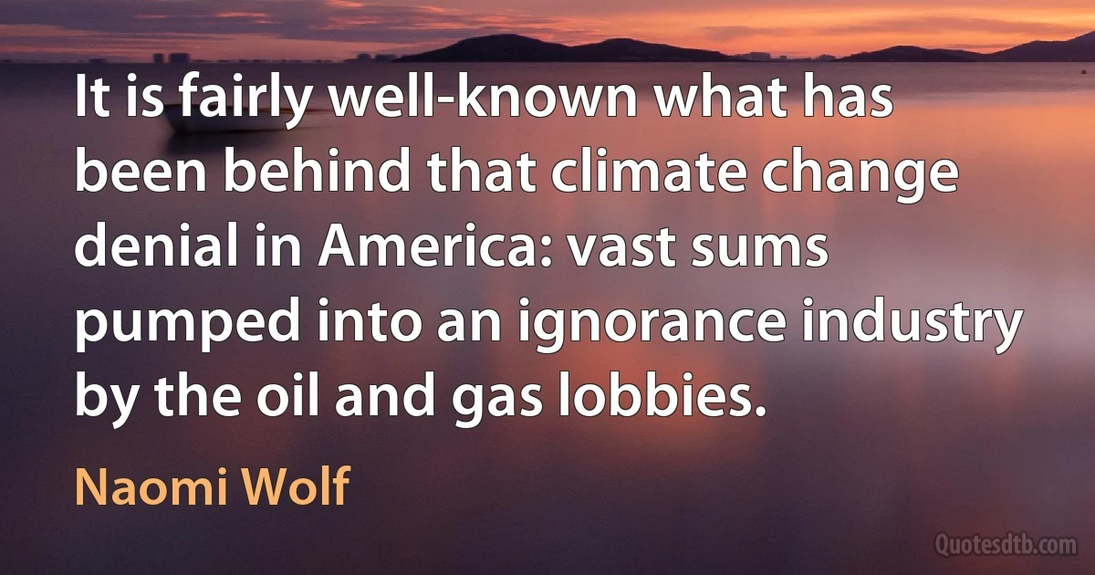 It is fairly well-known what has been behind that climate change denial in America: vast sums pumped into an ignorance industry by the oil and gas lobbies. (Naomi Wolf)