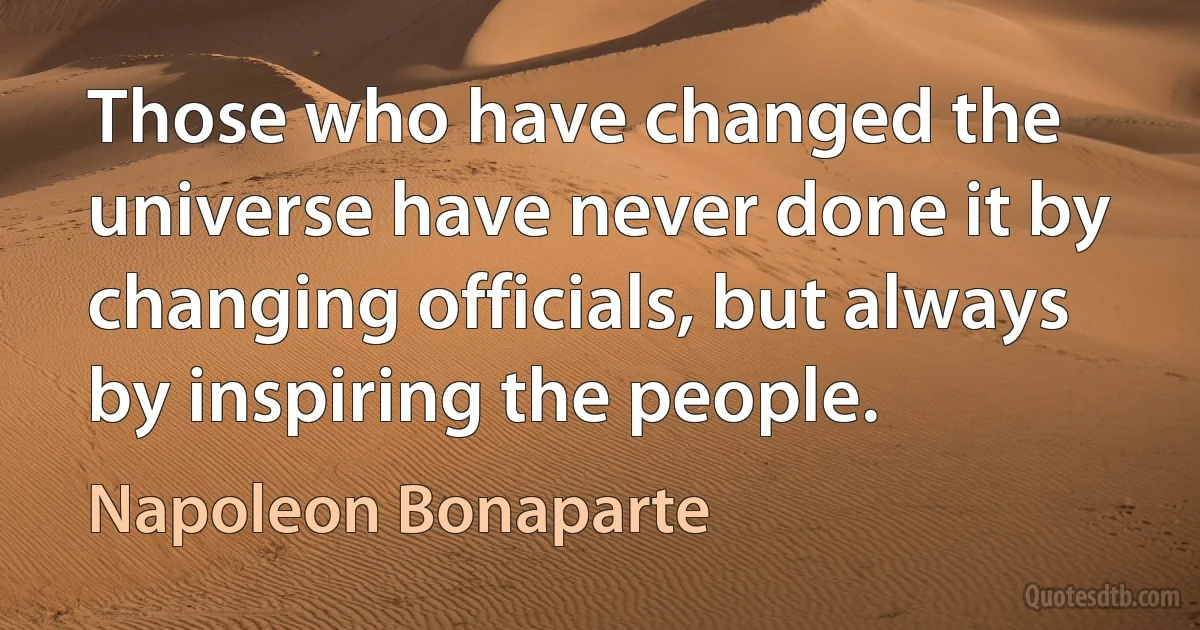 Those who have changed the universe have never done it by changing officials, but always by inspiring the people. (Napoleon Bonaparte)